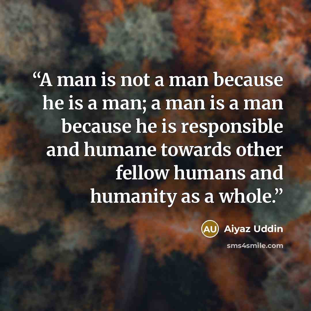 “A man is not a man because he is a man; a man is a man because he is responsible and humane towards other fellow humans and humanity as a whole.” quote by Aiyaz Uddin