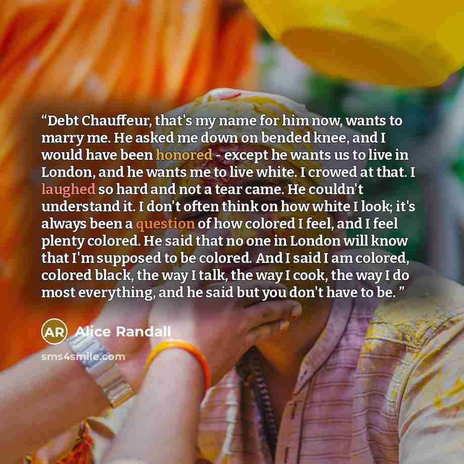 “Debt Chauffeur, that's my name for him now, wants to marry me. He asked me down on bended knee, and I would have been honored - except he wants us to live in London, and he wants me to live white. I crowed at that. I laughed so hard and not a tear came. He couldn't understand it. I don't often…” quote by Alice Randall