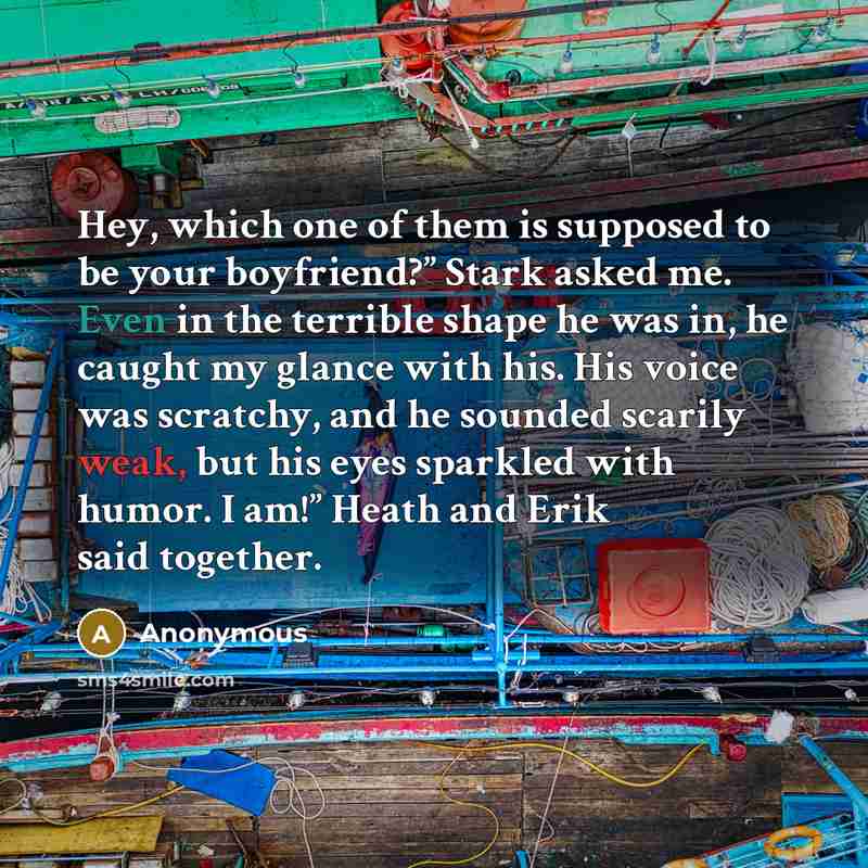 “Hey, which one of them is supposed to be your boyfriend?” Stark asked me. Even in the terrible shape he was in, he caught my glance with his. His voice was scratchy, and he sounded scarily weak, but his eyes sparkled with humor. I am!” Heath and Erik said together.” quote by Anonymous