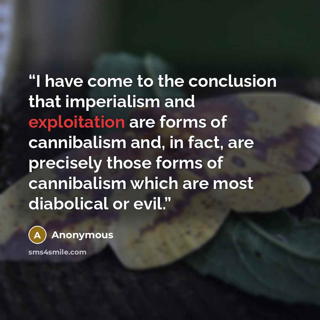 “I have come to the conclusion that imperialism and exploitation are forms of cannibalism and, in fact, are precisely those forms of cannibalism which are most diabolical or evil.” quote by Anonymous