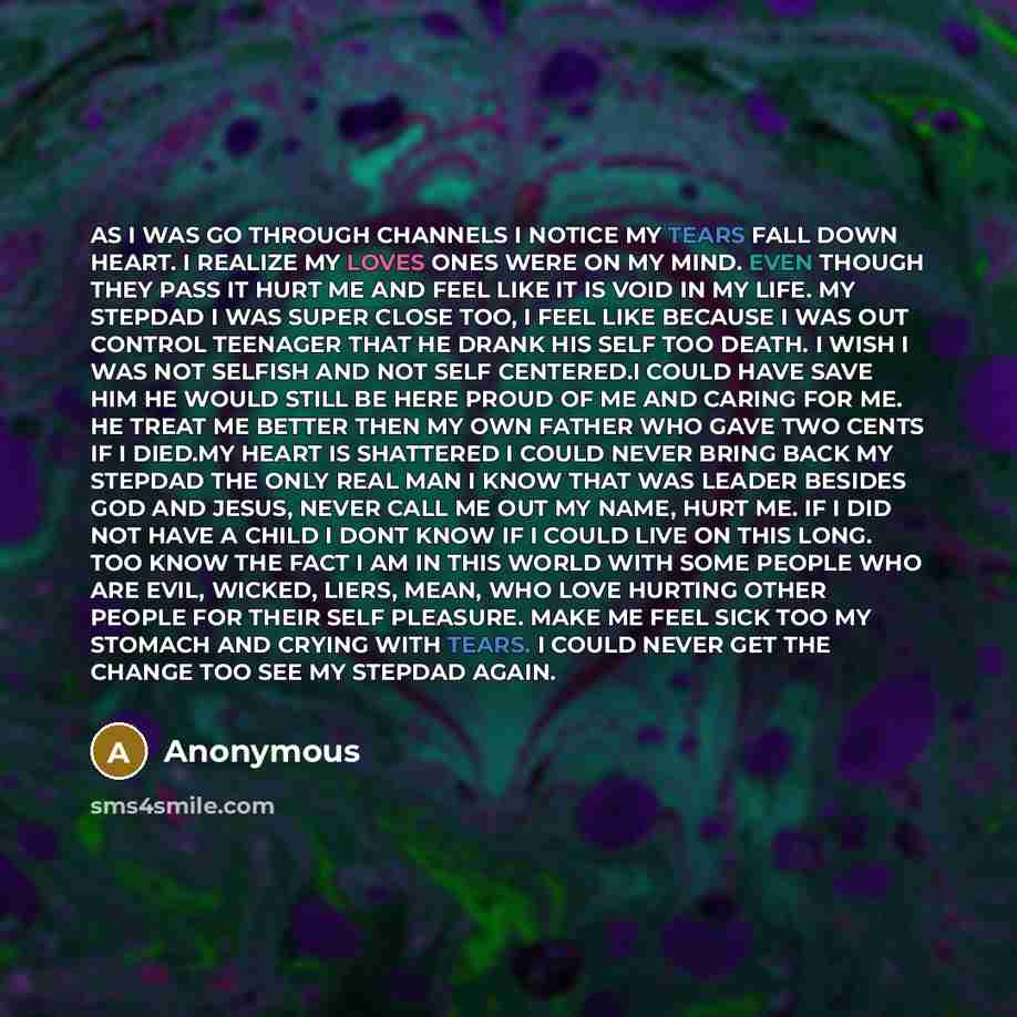 “AS I WAS GO THROUGH CHANNELS I NOTICE MY TEARS FALL DOWN HEART. I REALIZE MY LOVES ONES WERE ON MY MIND. EVEN THOUGH THEY PASS IT HURT ME AND FEEL LIKE IT IS VOID IN MY LIFE. MY STEPDAD I WAS SUPER CLOSE TOO, I FEEL LIKE BECAUSE I WAS OUT CONTROL TEENAGER THAT HE DRANK HIS SELF TOO DEATH. I WISH I…” quote by Anonymous