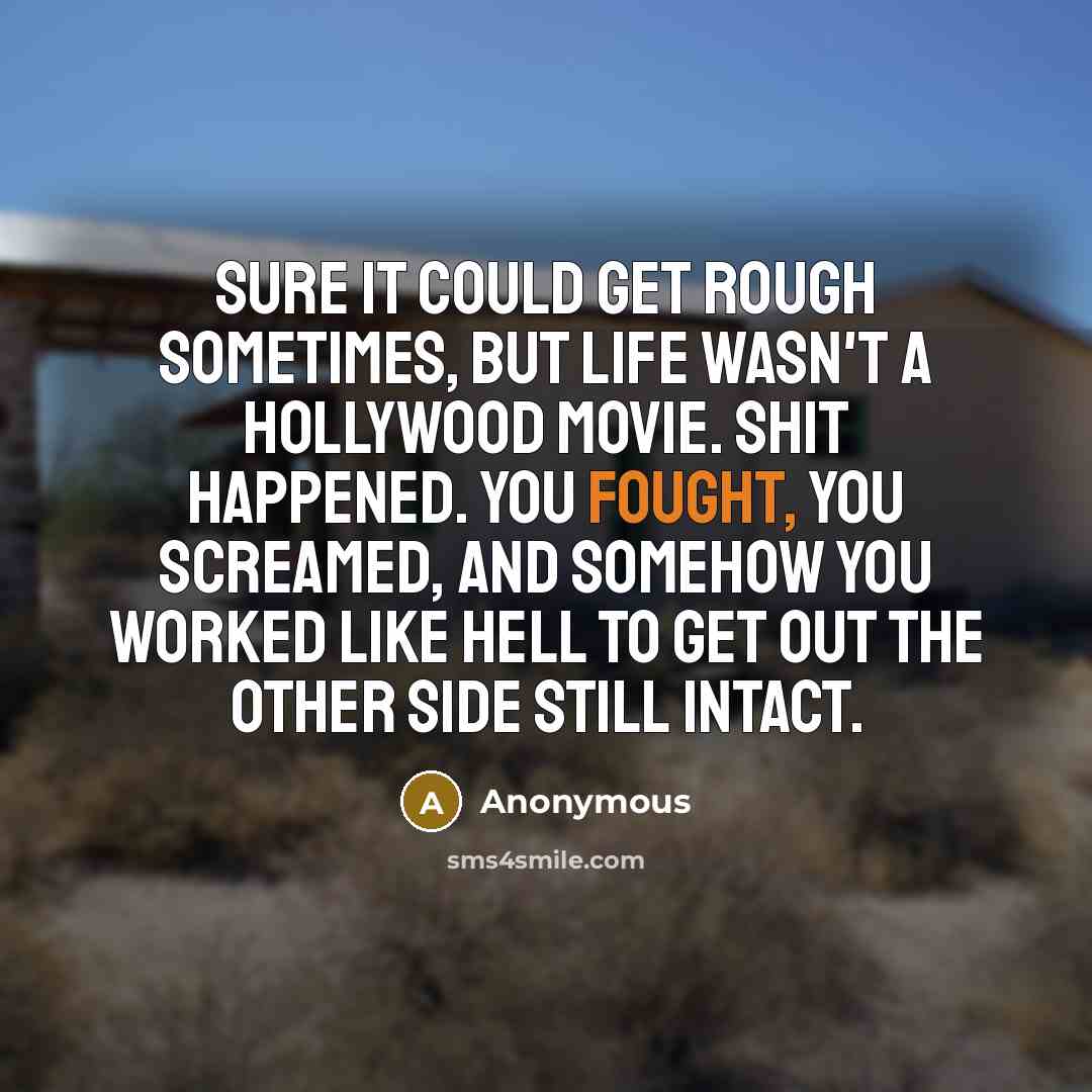 “Sure it could get rough sometimes, but life wasn't a Hollywood movie. Shit happened. You fought, you screamed, and somehow you worked like hell to get out the other side still intact.” quote by Anonymous