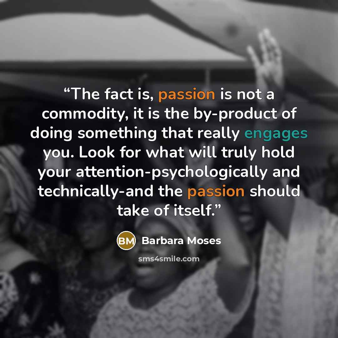 “The fact is, passion is not a commodity, it is the by-product of doing something that really engages you. Look for what will truly hold your attention-psychologically and technically-and the passion should take of itself.” quote by Barbara Moses
