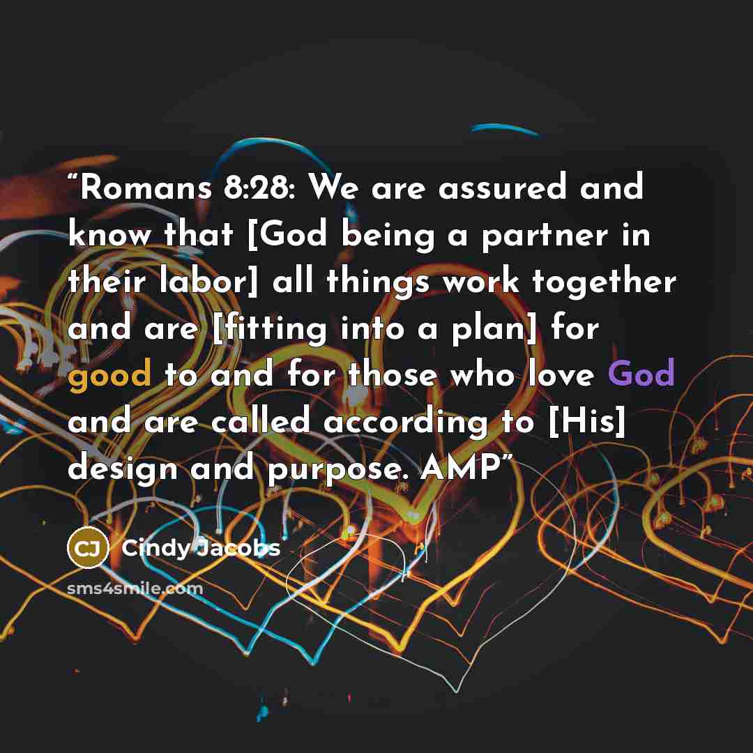 “Romans 8:28: We are assured and know that [God being a partner in their labor] all things work together and are [fitting into a plan] for good to and for those who love God and are called according to [His] design and purpose. AMP” quote by Cindy Jacobs