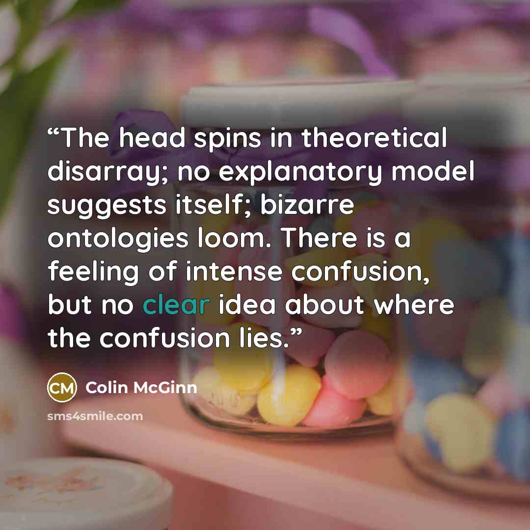 “The head spins in theoretical disarray; no explanatory model suggests itself; bizarre ontologies loom. There is a feeling of intense confusion, but no clear idea about where the confusion lies.” quote by Colin McGinn
