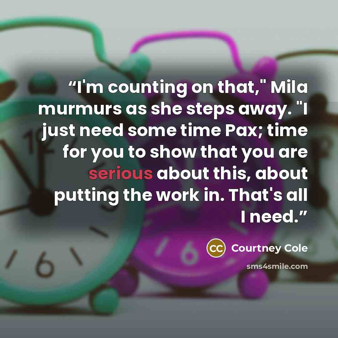 “I'm counting on that," Mila murmurs as she steps away. "I just need some time Pax; time for you to show that you are serious about this, about putting the work in. That's all I need.” quote by Courtney Cole