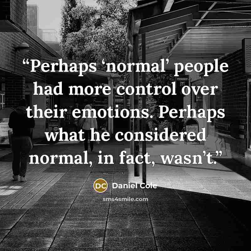 “Perhaps ‘normal’ people had more control over their emotions. Perhaps what he considered normal, in fact, wasn’t.” quote by Daniel Cole