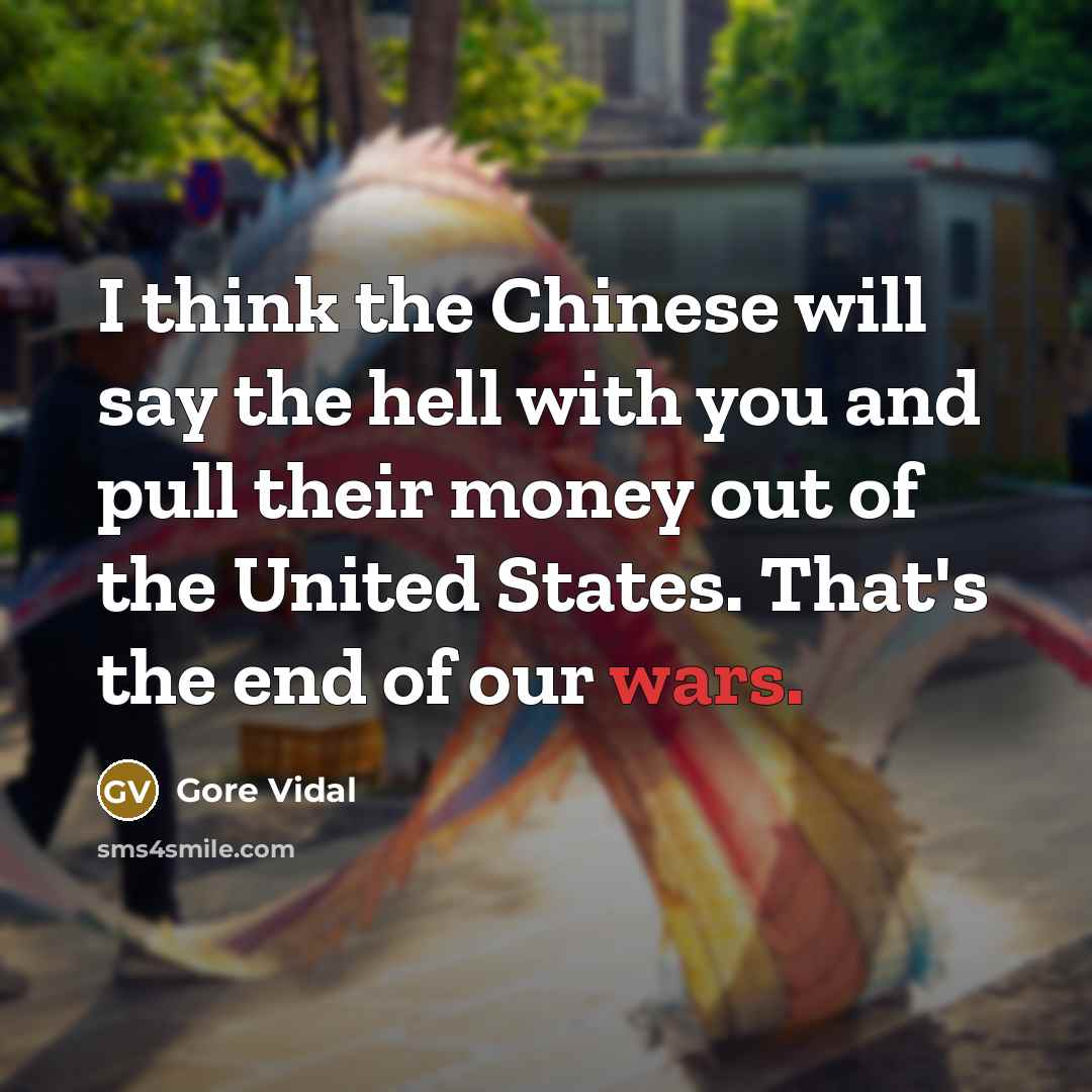 “I think the Chinese will say the hell with you and pull their money out of the United States. That's the end of our wars.” quote by Gore Vidal