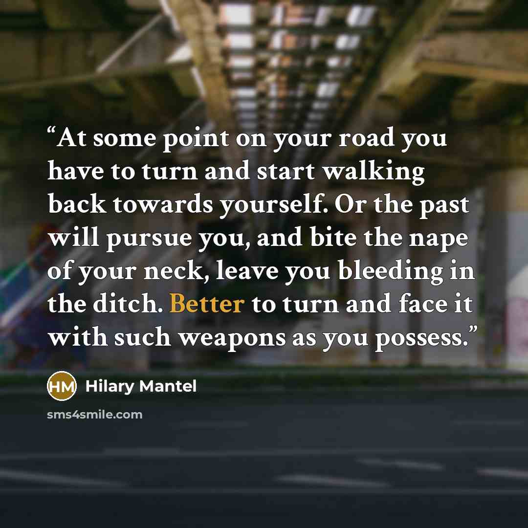 “At some point on your road you have to turn and start walking back towards yourself. Or the past will pursue you, and bite the nape of your neck, leave you bleeding in the ditch. Better to turn and face it with such weapons as you possess.” quote by Hilary Mantel