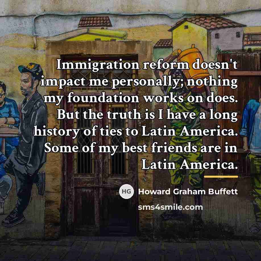 “Immigration reform doesn't impact me personally; nothing my foundation works…” quote by Howard Graham Buffett
