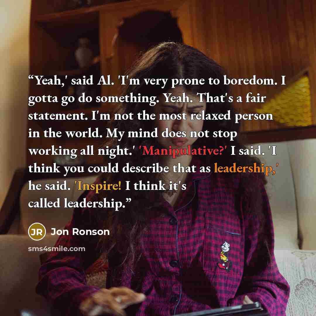 “Yeah,' said Al. 'I'm very prone to boredom. I gotta go do something. Yeah. That's a fair statement. I'm not the most relaxed person in the world. My mind does not stop working all night.' 'Manipulative?' I said. 'I think you could describe that as leadership,' he said. 'Inspire! I think it's…” quote by Jon Ronson