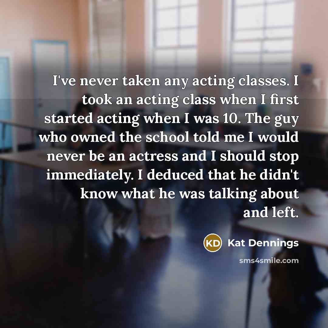 “I've never taken any acting classes. I took an acting class when I first started acting when I was 10. The guy who owned the school told me I would never be an actress and I should stop immediately. I deduced that he didn't know what he was talking about and left.” quote by Kat Dennings