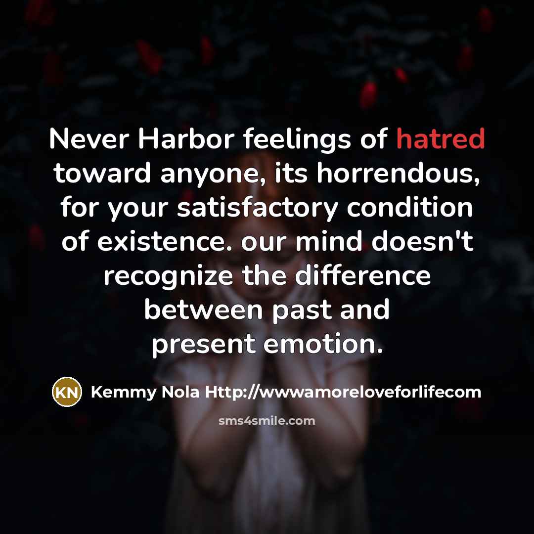 “Never Harbor feelings of hatred toward anyone, its horrendous, for your satisfactory condition of existence. our mind doesn't recognize the difference between past and present emotion.” quote by Kemmy Nola Http://wwwamoreloveforlifecom