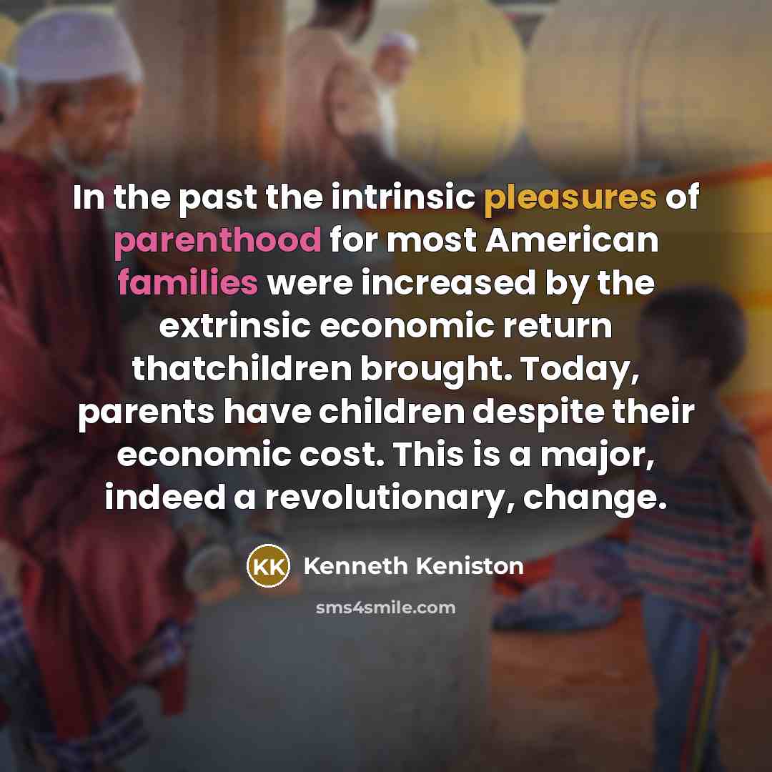 “In the past the intrinsic pleasures of parenthood for most American families were increased by the extrinsic economic return thatchildren brought. Today, parents have children despite their economic cost. This is a major, indeed a revolutionary, change.” quote by Kenneth Keniston
