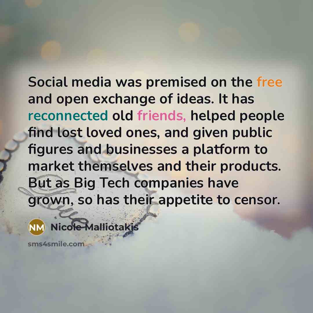 “Social media was premised on the free and open exchange of ideas. It has reconnected old friends, helped people find lost loved ones, and given public figures and businesses a platform to market themselves and their products. But as Big Tech companies have grown, so has their appetite to censor.” quote by Nicole Malliotakis