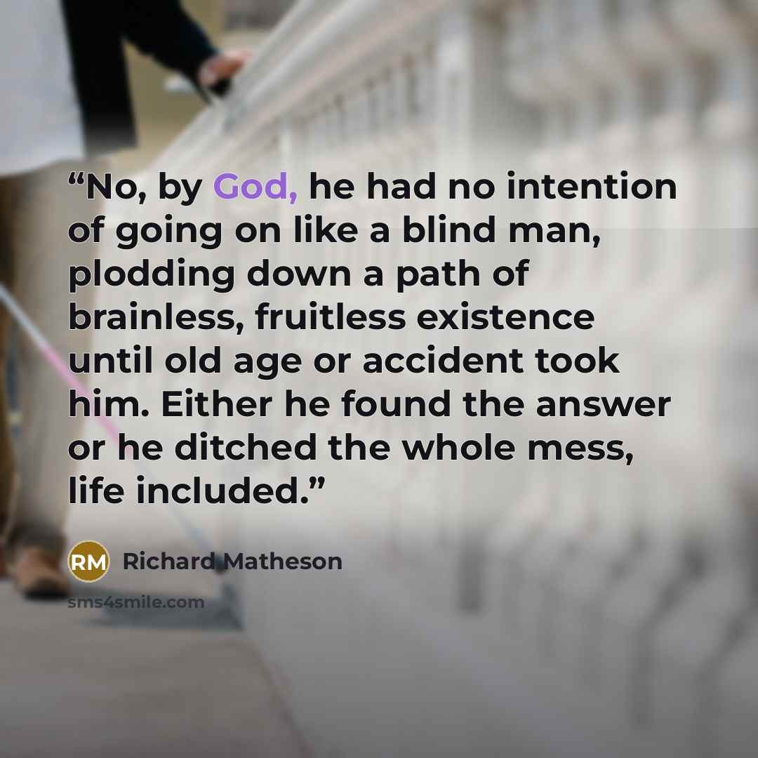 “No, by God, he had no intention of going on like a blind man, plodding down a path of brainless, fruitless existence until old age or accident took him. Either he found the answer or he ditched the whole mess, life included.” quote by Richard Matheson