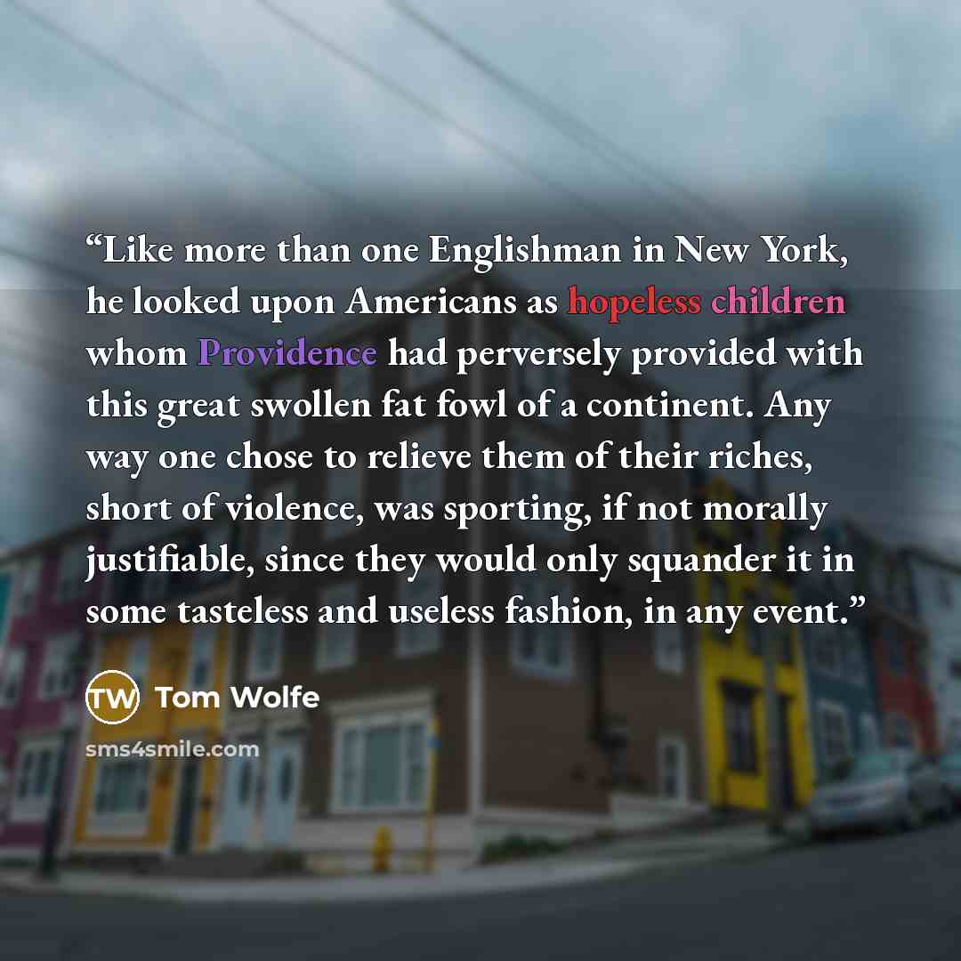 “Like more than one Englishman in New York, he looked upon Americans as hopeless children whom Providence had perversely provided with this great swollen fat fowl of a continent. Any way one chose to relieve them of their riches, short of violence, was sporting, if not morally justifiable, since…” quote by Tom Wolfe