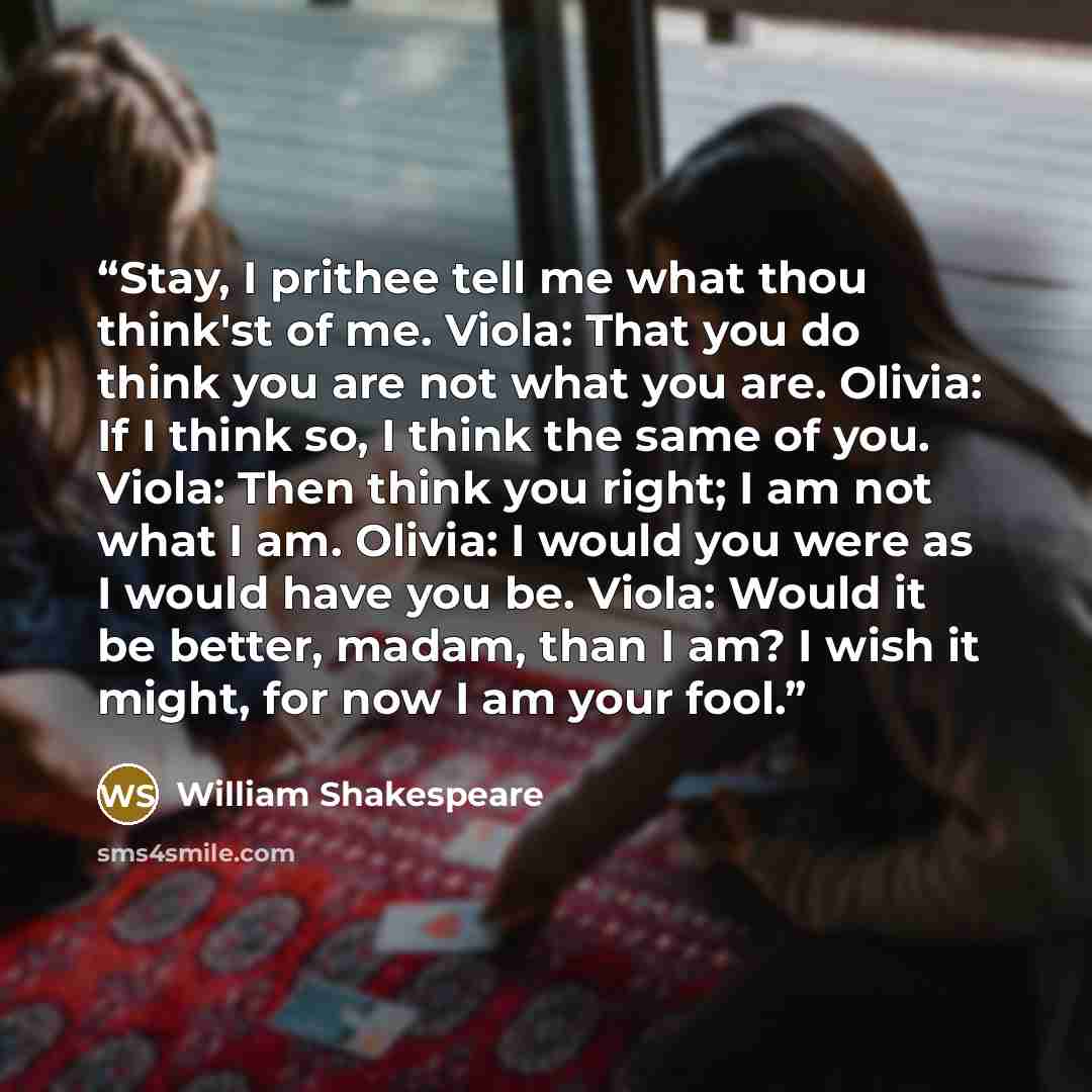 “Stay, I prithee tell me what thou think'st of me. Viola: That you do think you are not what you are. Olivia: If I think so, I think the same of you. Viola: Then think you right; I am not what I am. Olivia: I would you were as I would have you be. Viola: Would it be better, madam, than I am? I wish…” quote by William Shakespeare