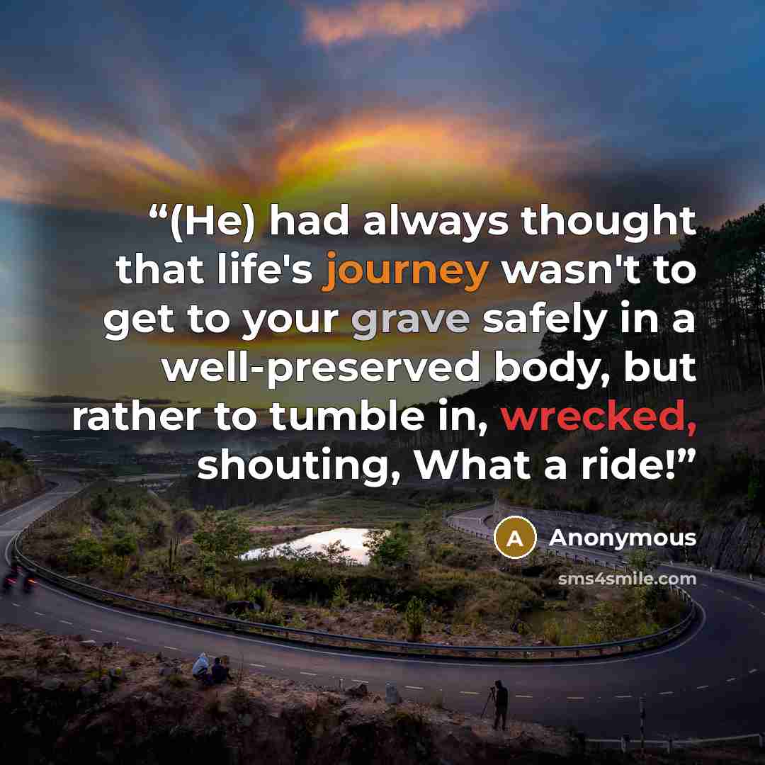 “(He) had always thought that life's journey wasn't to get to your grave safely in a well-preserved body, but rather to tumble in, wrecked, shouting, What a ride!” quote by Anonymous