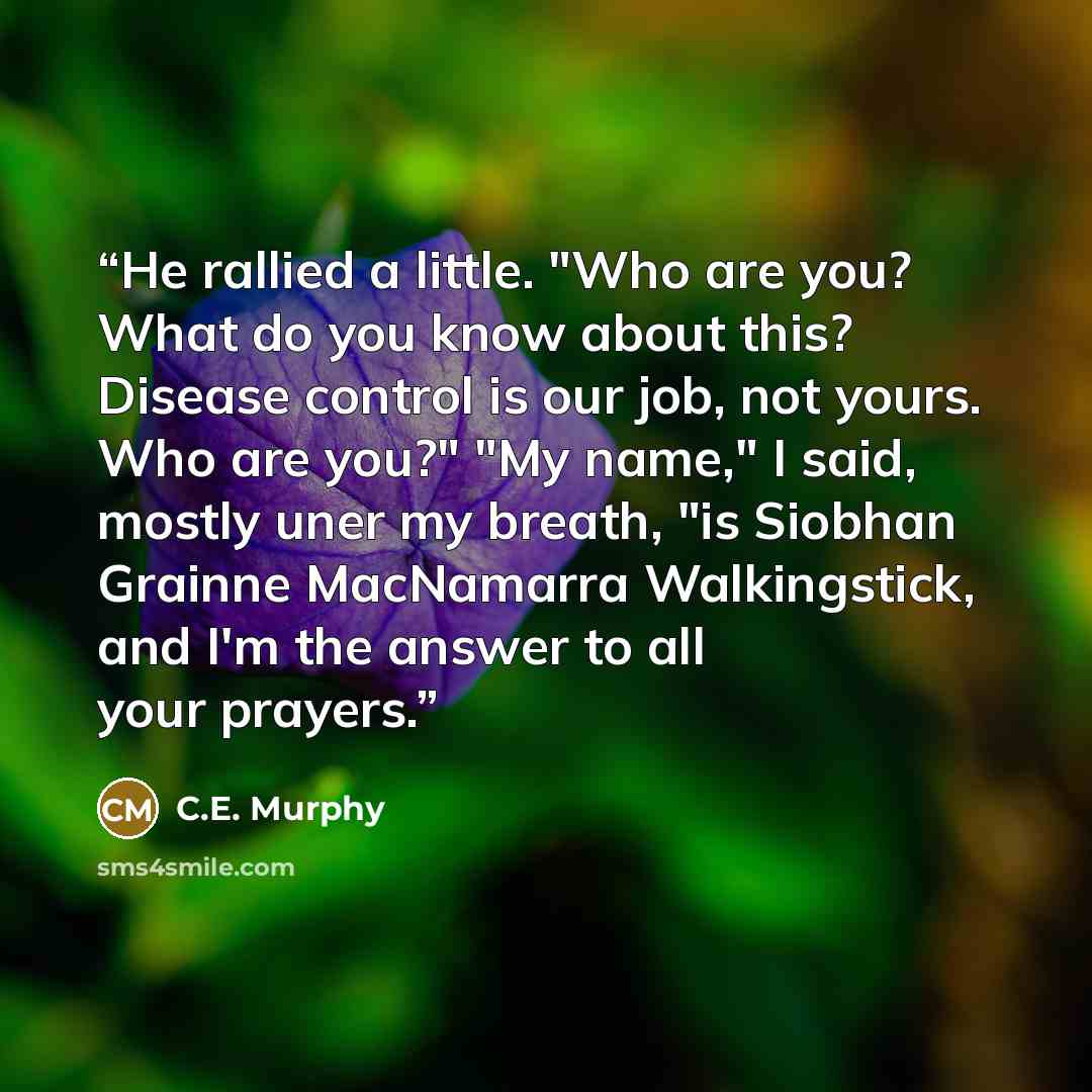 “He rallied a little. "Who are you? What do you know about this? Disease control is our job, not yours. Who are you?" "My name," I said, mostly uner my breath, "is Siobhan Grainne MacNamarra Walkingstick, and I'm the answer to all your prayers.” quote by C.E. Murphy