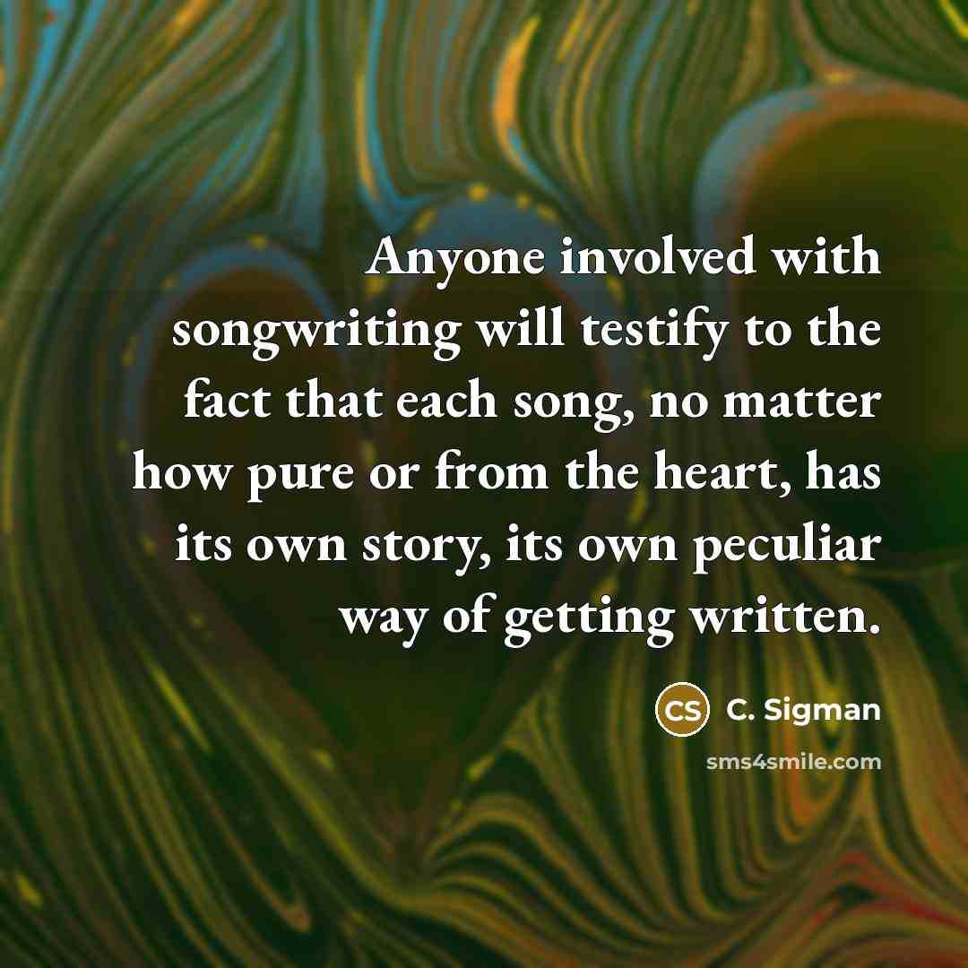 “Anyone involved with songwriting will testify to the fact that each song, no matter how pure or from the heart, has its own story, its own peculiar way of getting written.” quote by C. Sigman