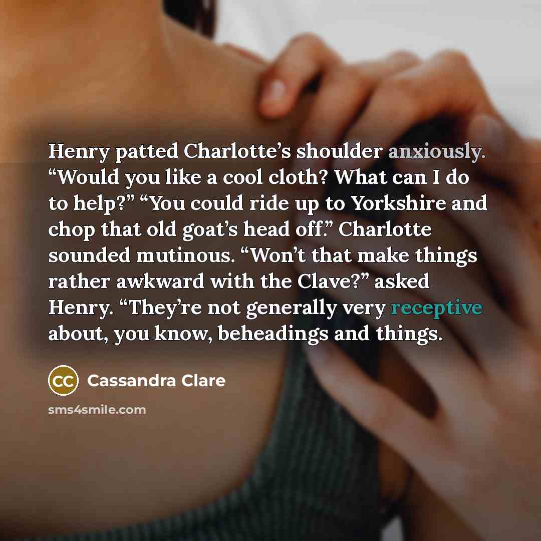 “Henry patted Charlotte’s shoulder anxiously. “Would you like a cool cloth? What can I do to help?” “You could ride up to Yorkshire and chop that old goat’s head off.” Charlotte sounded mutinous. “Won’t that make things rather awkward with the Clave?” asked Henry. “They’re not generally very…” quote by Cassandra Clare