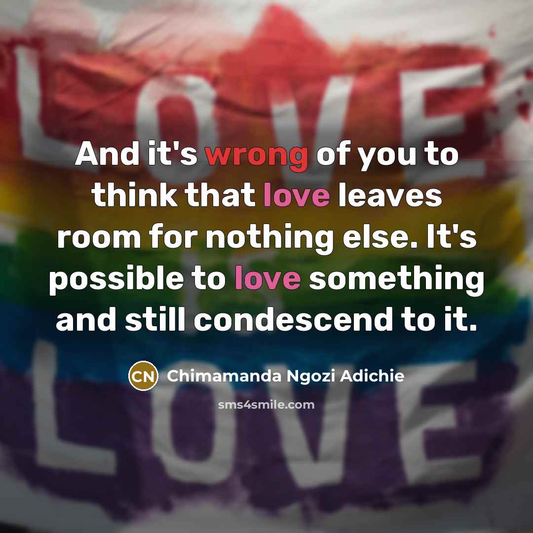 “And it's wrong of you to think that love leaves room for nothing else. It's possible to love something and still condescend to it.” quote by Chimamanda Ngozi Adichie