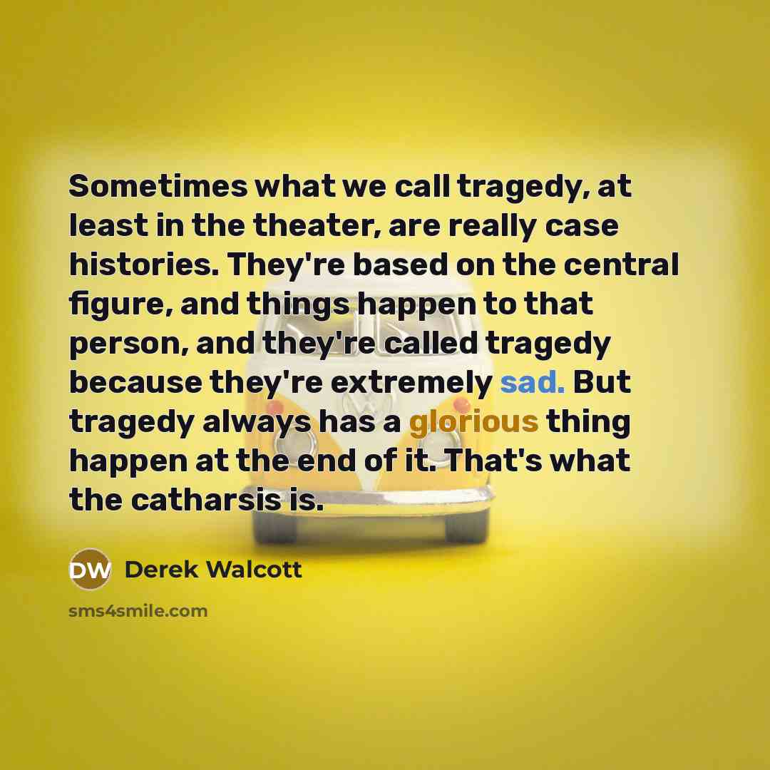 “Sometimes what we call tragedy, at least in the theater, are really case histories. They're based on the central figure, and things happen to that person, and they're called tragedy because they're extremely sad. But tragedy always has a glorious thing happen at the end of it. That's what the…” quote by Derek Walcott