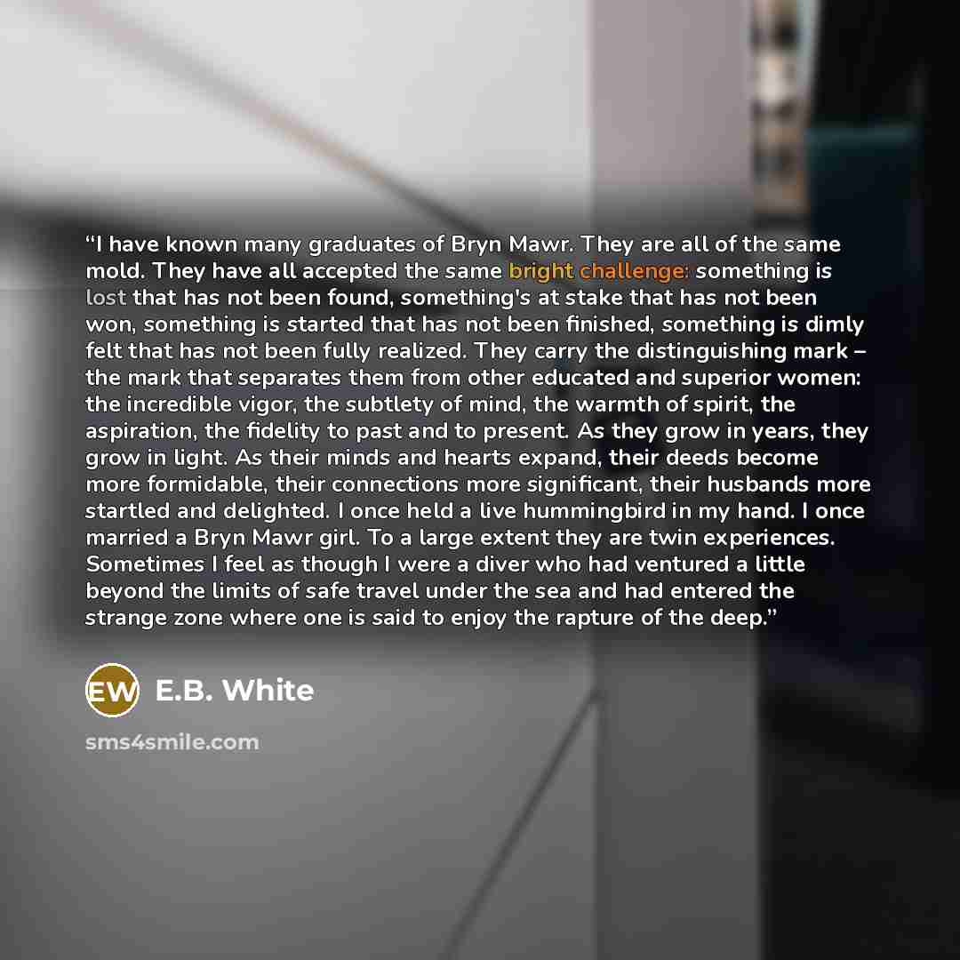 “I have known many graduates of Bryn Mawr. They are all of the same mold. They have all accepted the same bright challenge: something is lost that has not been found, something's at stake that has not been won, something is started that has not been finished, something is dimly felt that has not…” quote by E.B. White