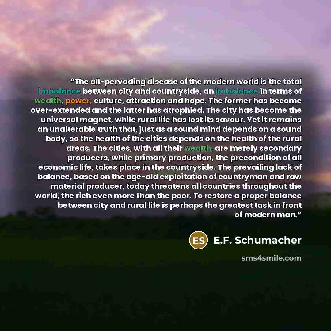 “The all-pervading disease of the modern world is the total imbalance between city and countryside, an imbalance in terms of wealth, power, culture, attraction and hope. The former has become over-extended and the latter has atrophied. The city has become the universal magnet, while rural life has…” quote by E.F. Schumacher