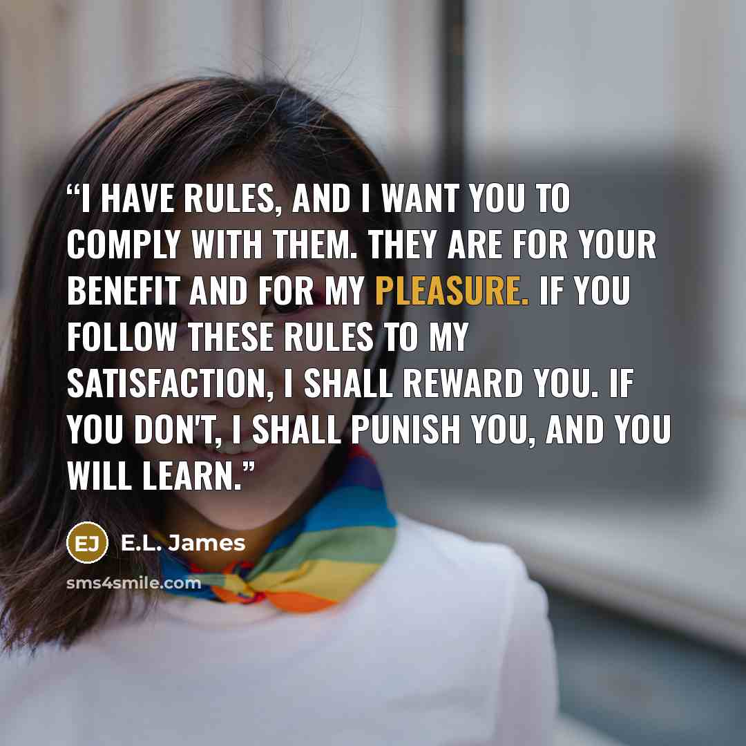 “I have rules, and I want you to comply with them. They are for your benefit and for my pleasure. If you follow these rules to my satisfaction, I shall reward you. If you don't, I shall punish you, and you will learn.” quote by E.L. James