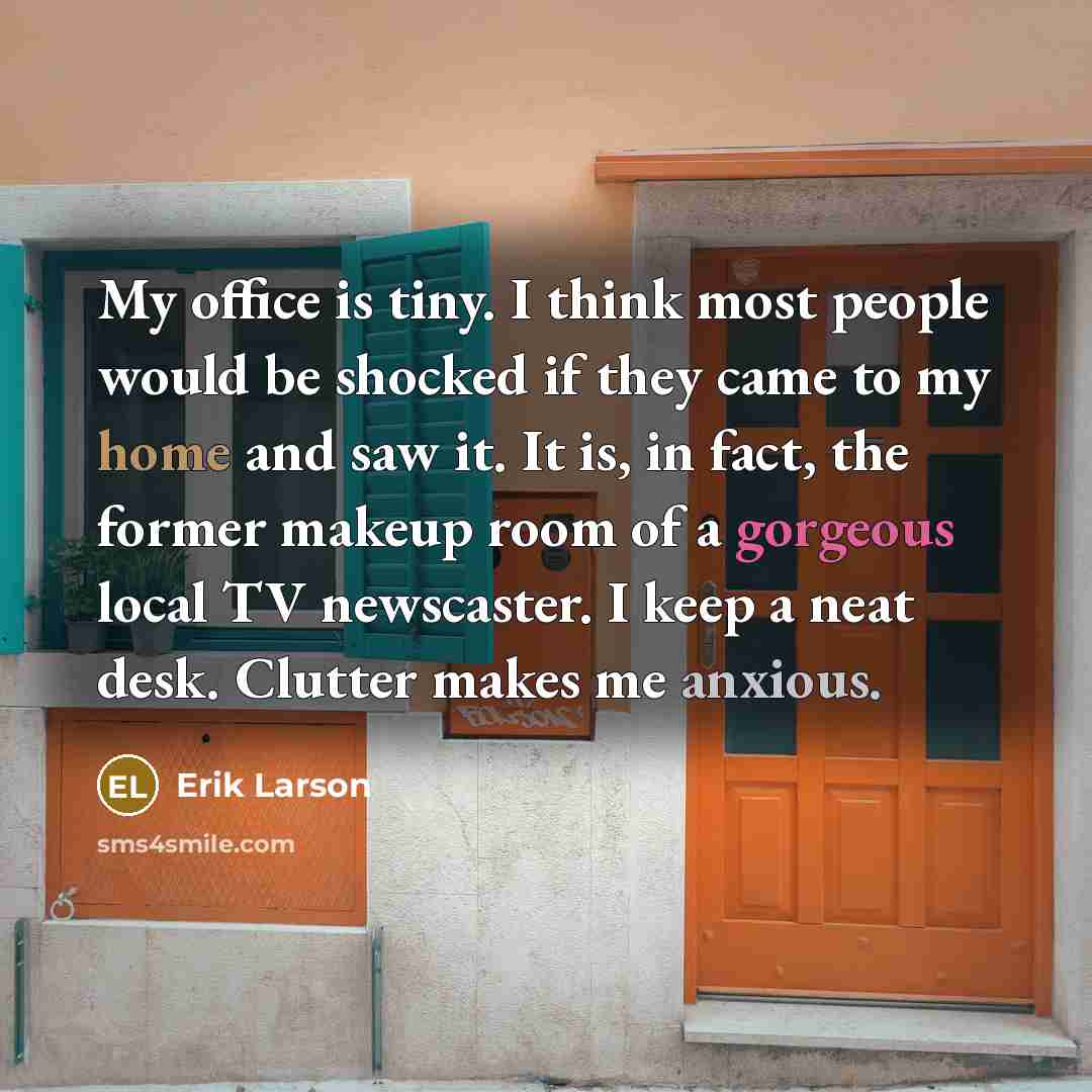 “My office is tiny. I think most people would be shocked if they came to my home and saw it. It is, in fact, the former makeup room of a gorgeous local TV newscaster. I keep a neat desk. Clutter makes me anxious.” quote by Erik Larson