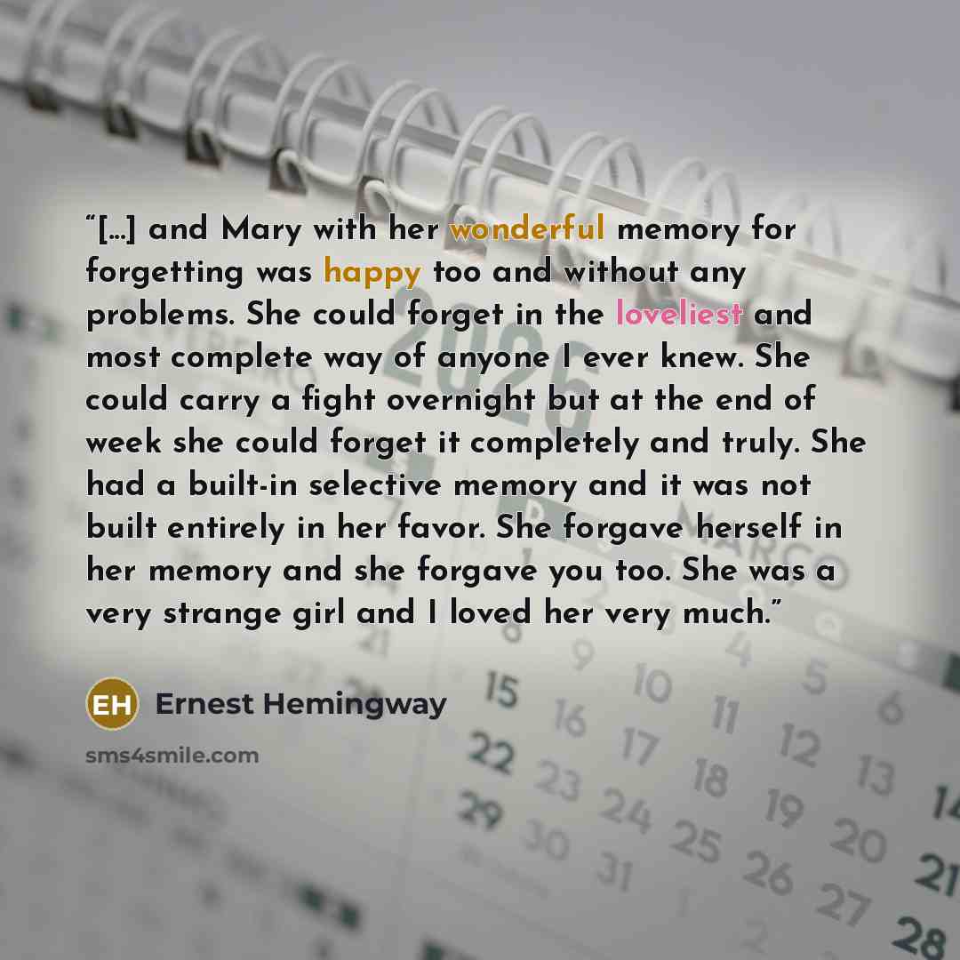 “[...] and Mary with her wonderful memory for forgetting was happy too and without any problems. She could forget in the loveliest and most complete way of anyone I ever knew. She could carry a fight overnight but at the end of week she could forget it completely and truly. She had a built-in…” quote by Ernest Hemingway