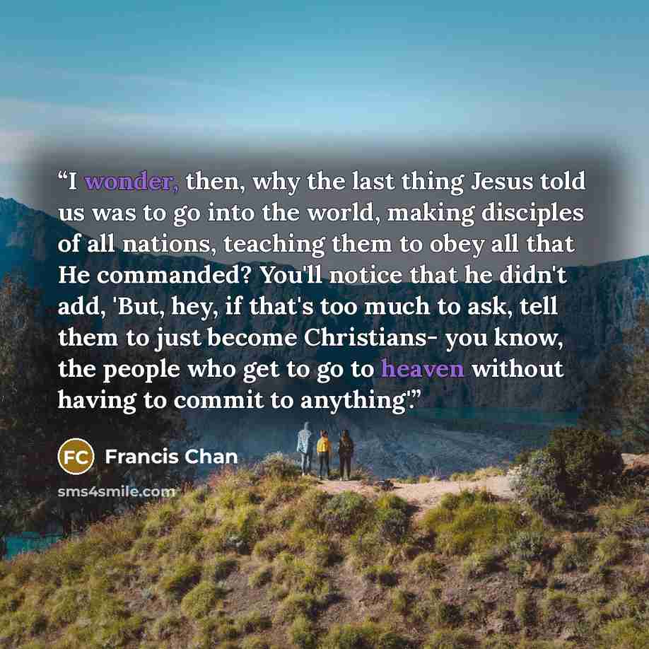 “I wonder, then, why the last thing Jesus told us was to go into the world, making disciples of all nations, teaching them to obey all that He commanded? You'll notice that he didn't add, 'But, hey, if that's too much to ask, tell them to just become Christians- you know, the people who get to go…” quote by Francis Chan