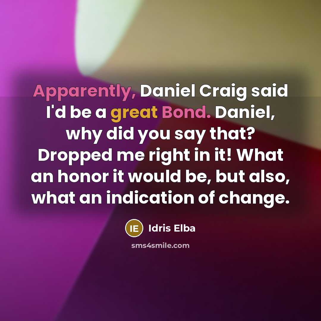 “Apparently, Daniel Craig said I'd be a great Bond. Daniel, why did you say that? Dropped me right in it! What an honor it would be, but also, what an indication of change.” quote by Idris Elba