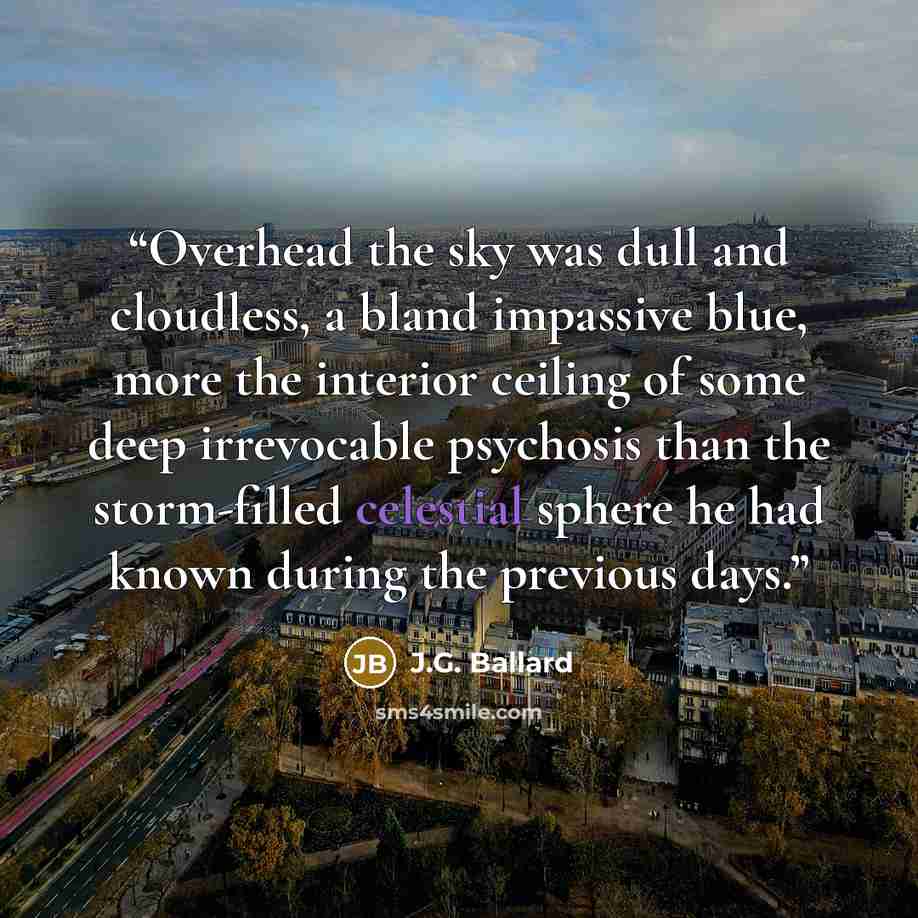 “Overhead the sky was dull and cloudless, a bland impassive blue, more the interior ceiling of some deep irrevocable psychosis than the storm-filled celestial sphere he had known during the previous days.” quote by J.G. Ballard