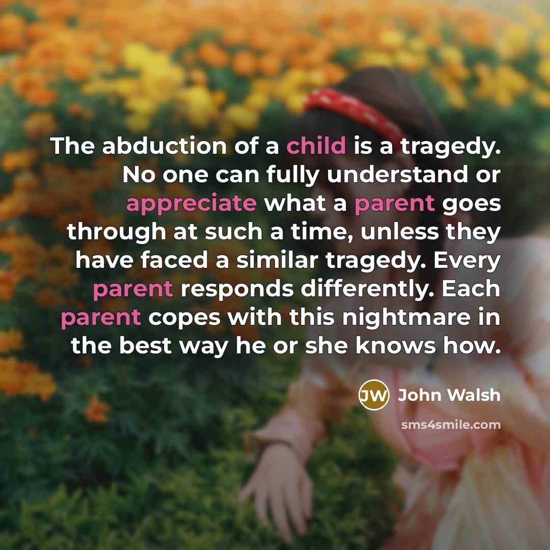 “The abduction of a child is a tragedy. No one can fully understand or appreciate what a parent goes through at such a time, unless they have faced a similar tragedy. Every parent responds differently. Each parent copes with this nightmare in the best way he or she knows how.” quote by John Walsh