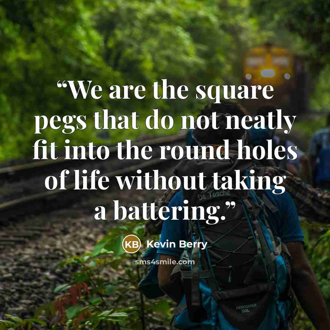“We are the square pegs that do not neatly fit into the round holes of life without taking a battering.” quote by Kevin Berry