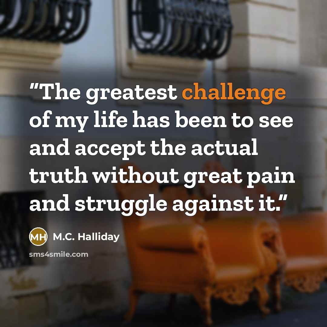 “The greatest challenge of my life has been to see and accept the actual truth without great pain and struggle against it.” quote by M.C. Halliday