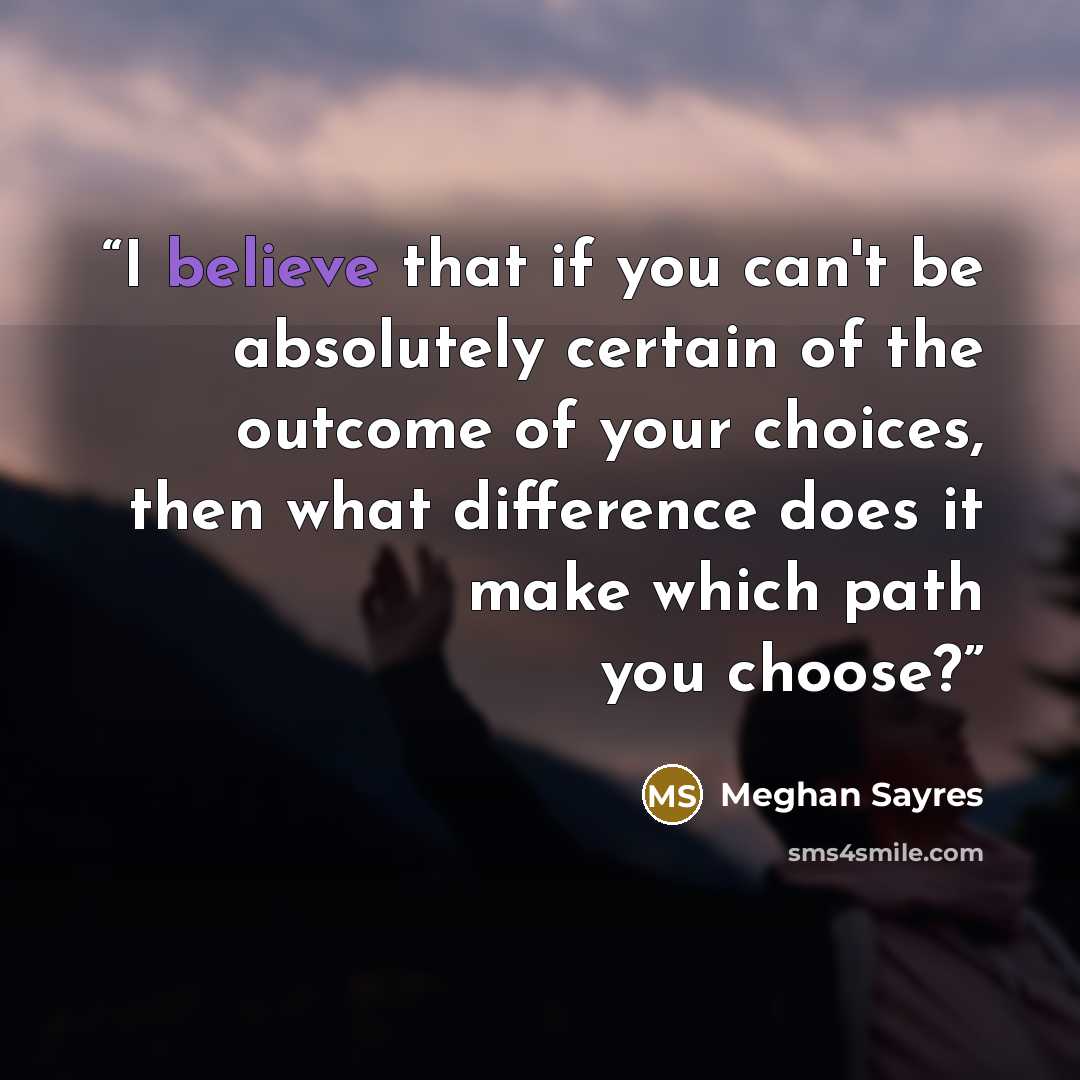 “I believe that if you can't be absolutely certain of the outcome of your choices, then what difference does it make which path you choose?” quote by Meghan Sayres