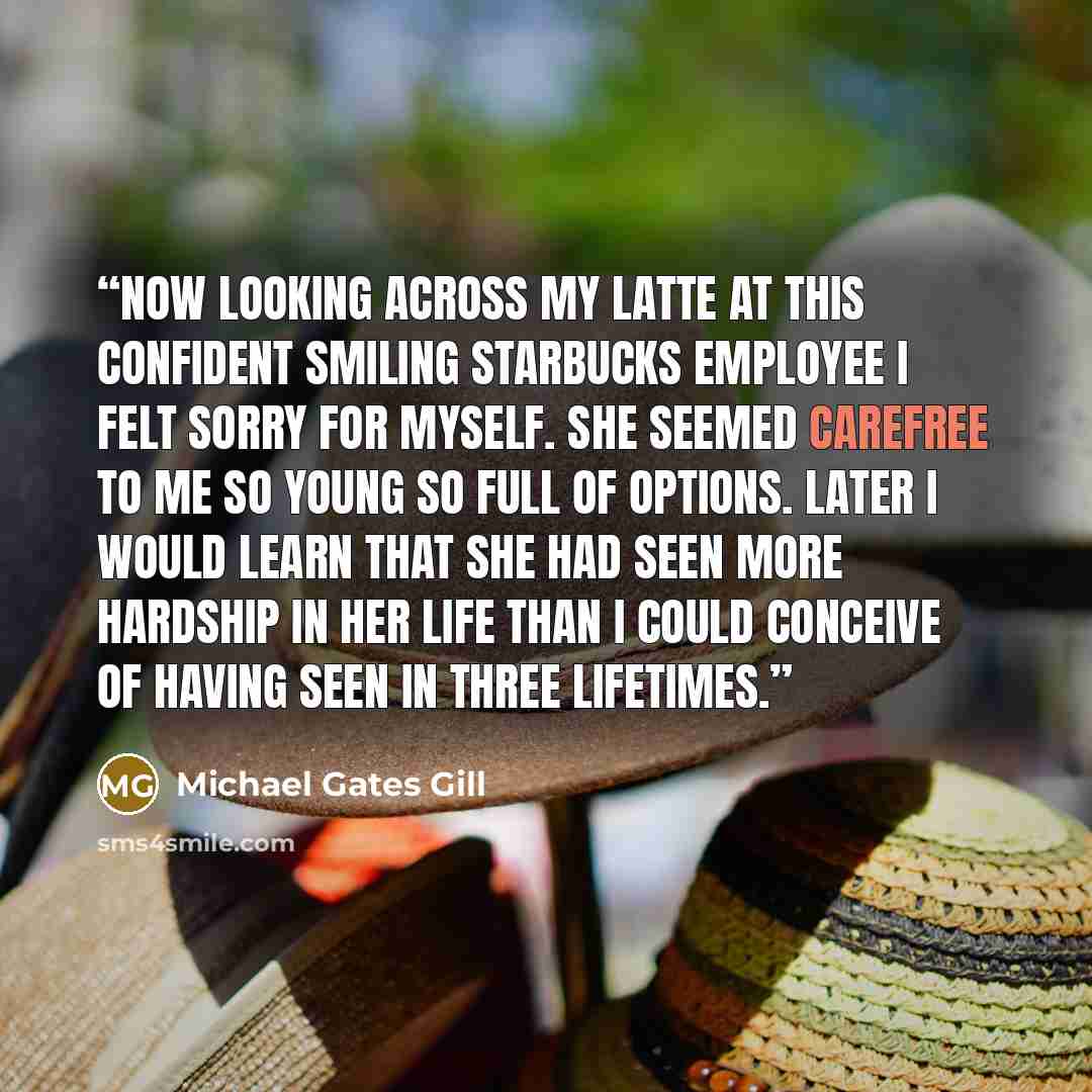 “Now looking across my latte at this confident smiling Starbucks employee I felt sorry for myself. She seemed carefree to me so young so full of options. Later I would learn that she had seen more hardship in her life than I could conceive of having seen in three lifetimes.” quote by michael gates gill