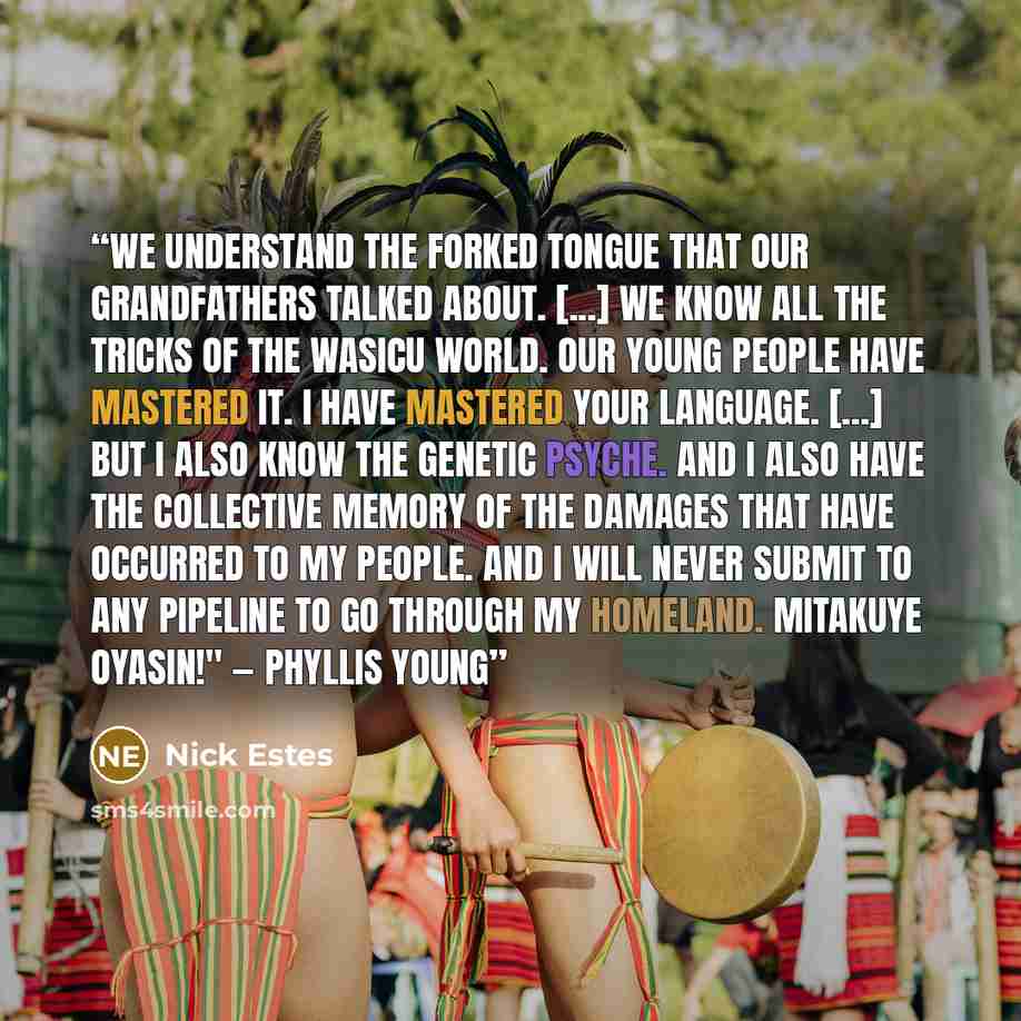 “We understand the forked tongue that our grandfathers talked about. [...] We know all the tricks of the wasicu world. Our young people have mastered it. I have mastered your language. [...] But I also know the genetic psyche. And I also have the collective memory of the damages that have occurred…” quote by Nick Estes