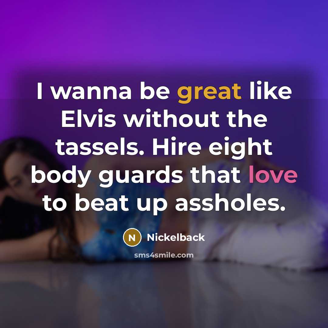 “I wanna be great like Elvis without the tassels. Hire eight body guards that love to beat up assholes.” quote by Nickelback