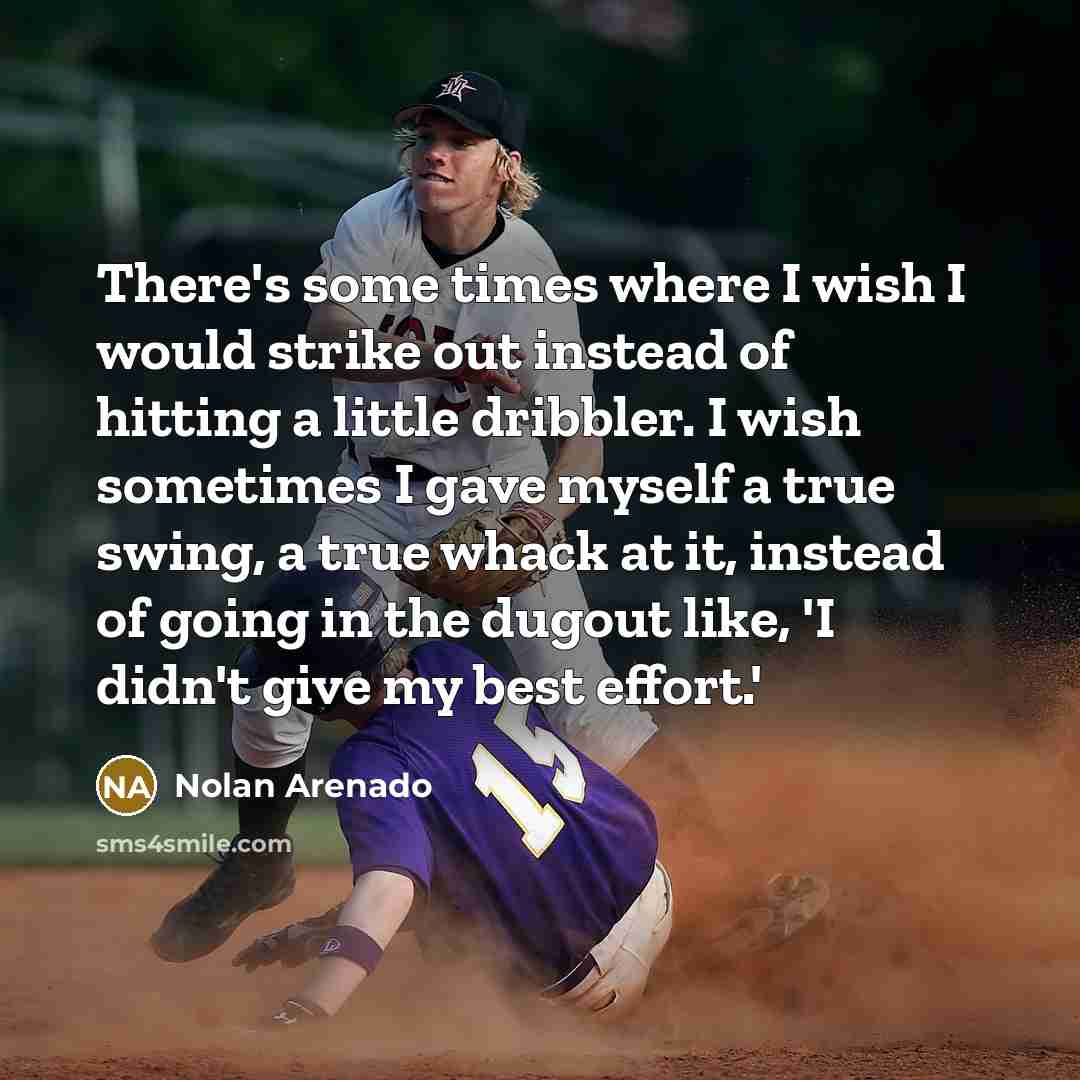 “There's some times where I wish I would strike out instead of hitting a little dribbler. I wish sometimes I gave myself a true swing, a true whack at it, instead of going in the dugout like, 'I didn't give my best effort.'” quote by Nolan Arenado