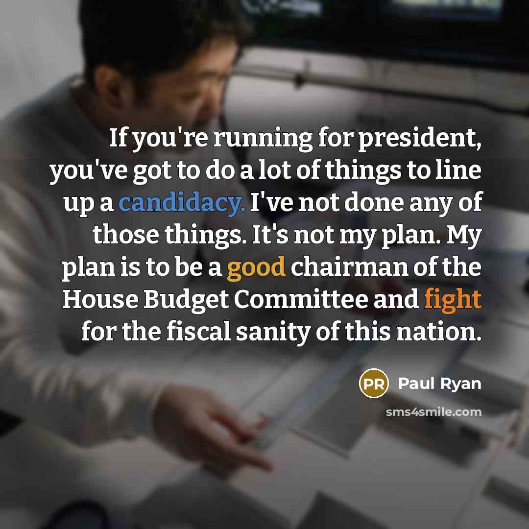 “If you're running for president, you've got to do a lot of things to line up a candidacy. I've not done any of those things. It's not my plan. My plan is to be a good chairman of the House Budget Committee and fight for the fiscal sanity of this nation.” quote by Paul Ryan