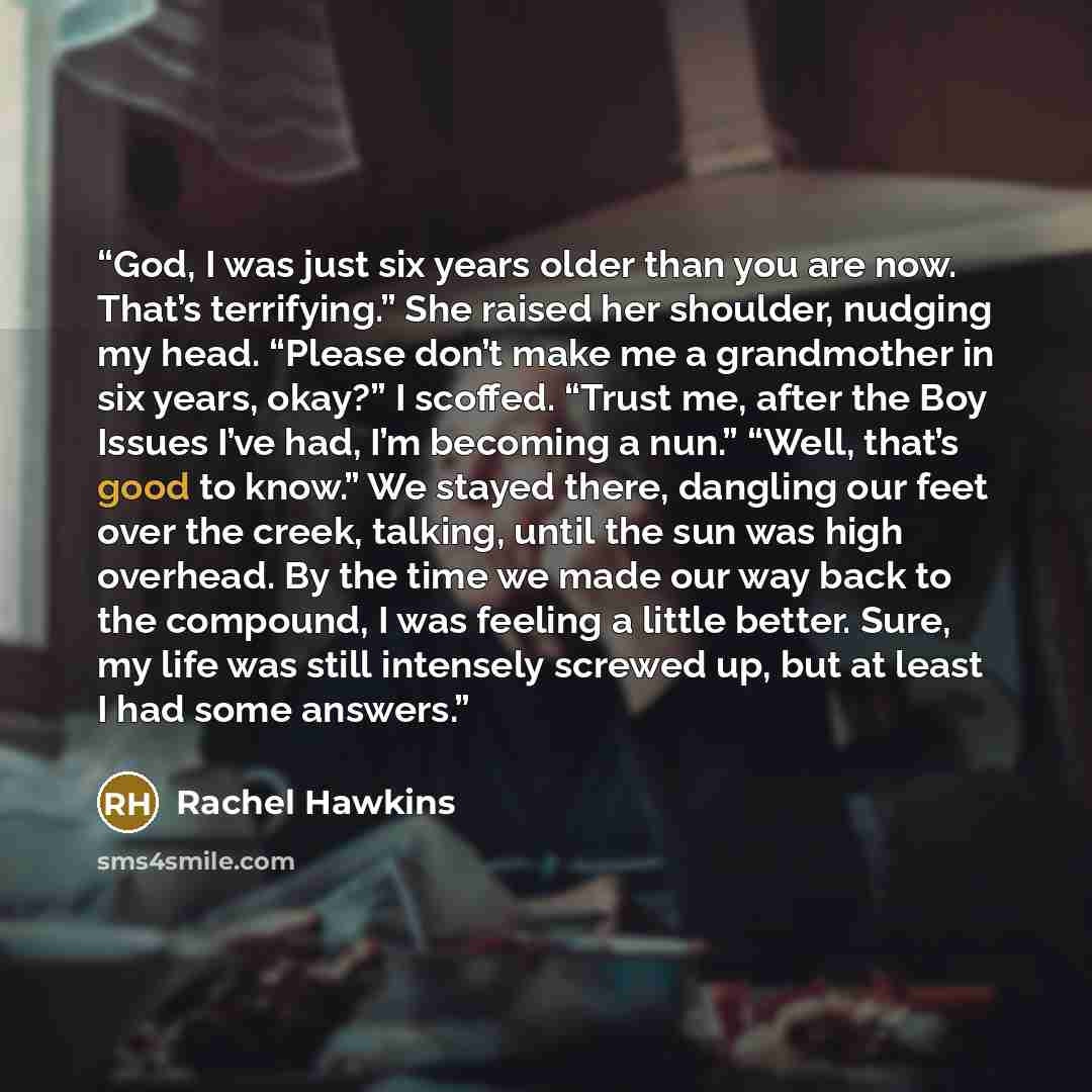 “God, I was just six years older than you are now. That’s terrifying.” She raised her shoulder, nudging my head. “Please don’t make me a grandmother in six years, okay?” I scoffed. “Trust me, after the Boy Issues I’ve had, I’m becoming a nun.” “Well, that’s good to know.” We stayed there, dangling…” quote by Rachel Hawkins