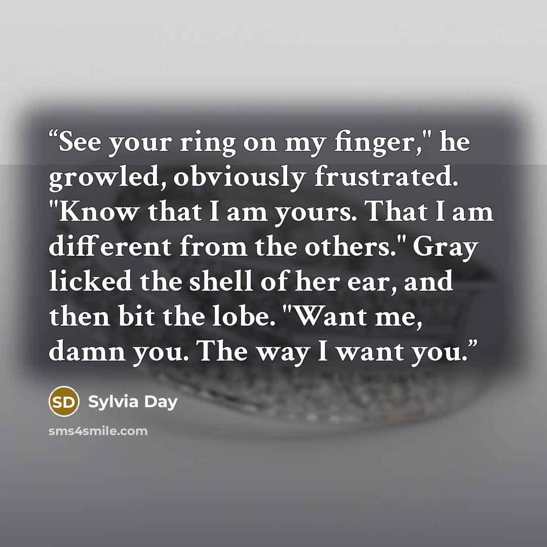 “See your ring on my finger," he growled, obviously frustrated. "Know that I am yours. That I am different from the others." Gray licked the shell of her ear, and then bit the lobe. "Want me, damn you. The way I want you.” quote by Sylvia Day