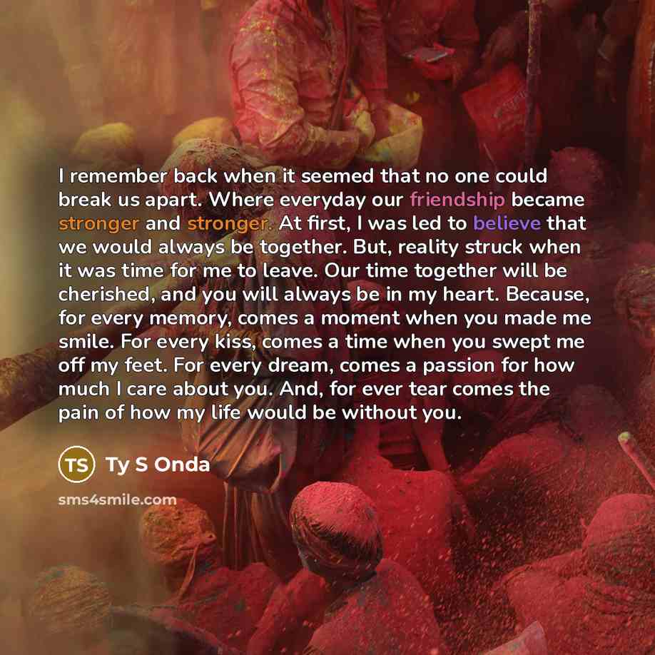 “I remember back when it seemed that no one could break us apart. Where everyday our friendship became stronger and stronger. At first, I was led to believe that we would always be together. But, reality struck when it was time for me to leave. Our time together will be cherished, and you will…” quote by Ty S Onda
