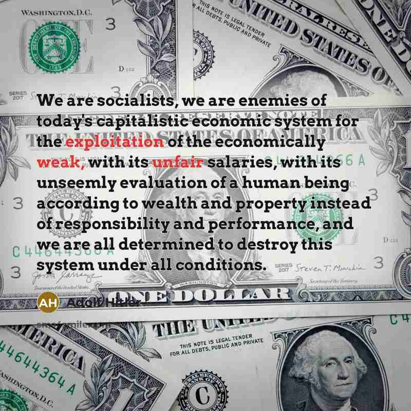“We are socialists, we are enemies of today's capitalistic economic system for the exploitation of the economically weak, with its unfair salaries, with its unseemly evaluation of a human being according to wealth and property instead of responsibility and performance, and we are all determined to…” quote by Adolf Hitler