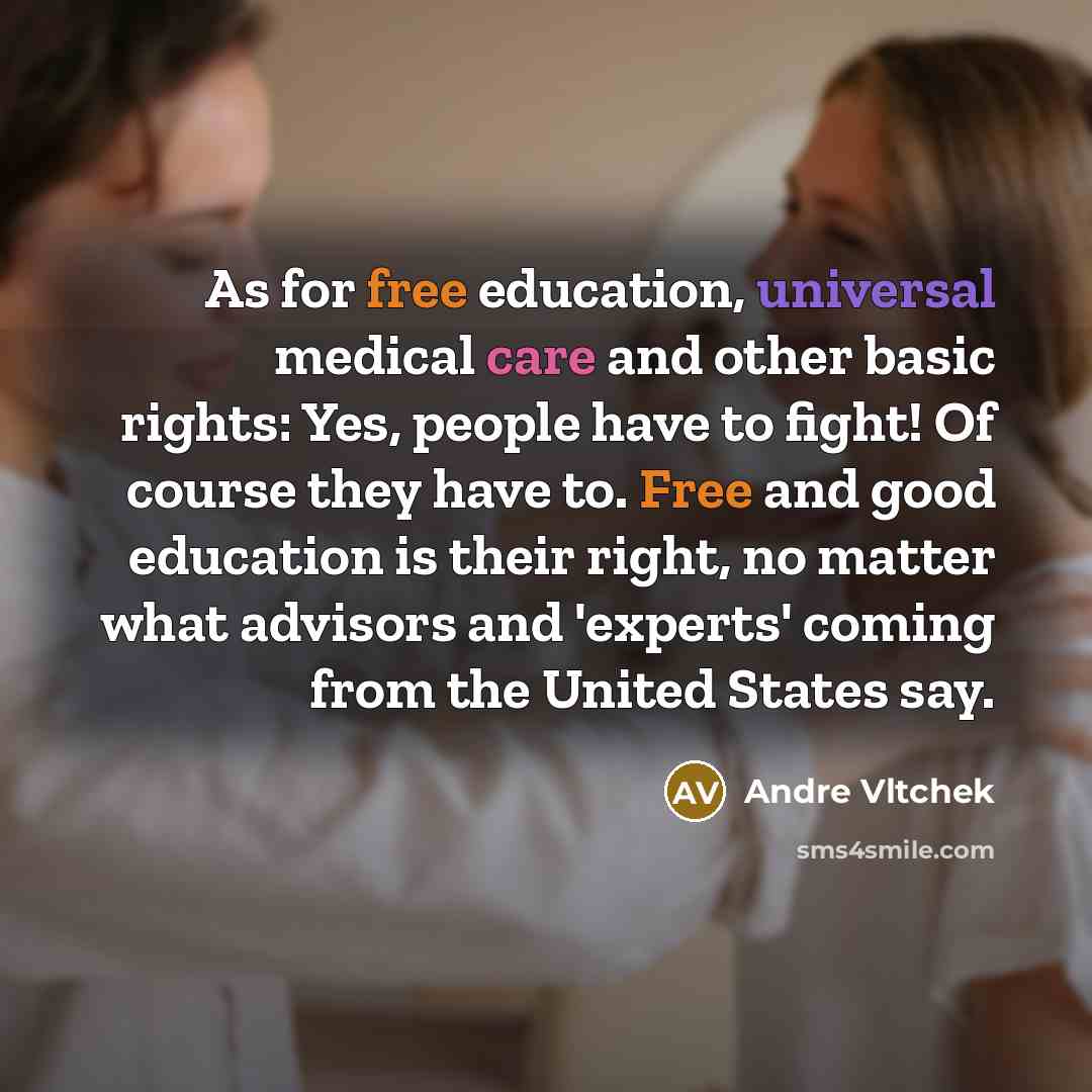 “As for free education, universal medical care and other basic rights: Yes, people have to fight! Of course they have to. Free and good education is their right, no matter what advisors and 'experts' coming from the United States say.” quote by Andre Vltchek